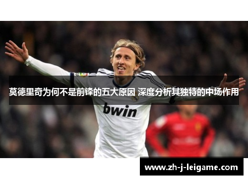 莫德里奇为何不是前锋的五大原因 深度分析其独特的中场作用