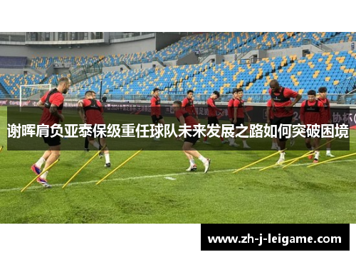 谢晖肩负亚泰保级重任球队未来发展之路如何突破困境