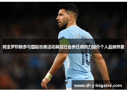 阿圭罗积极参与国际慈善活动展现社会责任感助力提升个人品牌形象