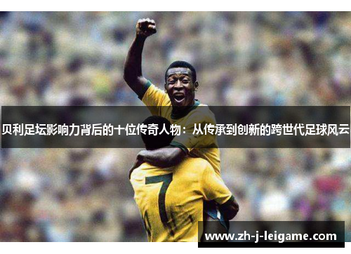 贝利足坛影响力背后的十位传奇人物：从传承到创新的跨世代足球风云