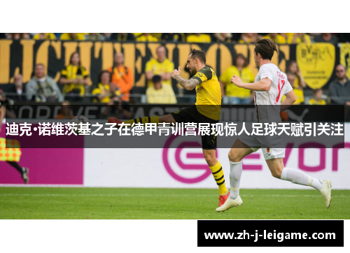 迪克·诺维茨基之子在德甲青训营展现惊人足球天赋引关注 迪克·诺维茨基之子在德甲青训营展现惊人足球天赋引关注