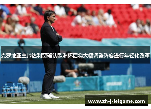 克罗地亚主帅达利奇确认欧洲杯后将大幅调整阵容进行年轻化改革 克罗地亚主帅达利奇确认欧洲杯后将大幅调整阵容进行年轻化改革