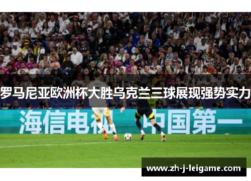 罗马尼亚欧洲杯大胜乌克兰三球展现强势实力 罗马尼亚欧洲杯大胜乌克兰三球展现强势实力