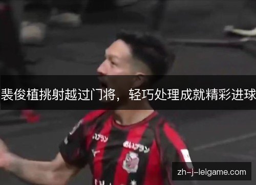 裴俊植挑射越过门将，轻巧处理成就精彩进球